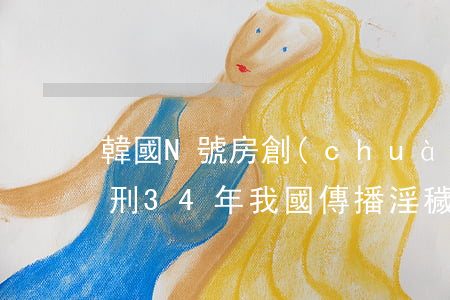 韓國N號房創(chuàng)建人終審獲刑34年 我國傳播淫穢物品牟利罪如何量刑？